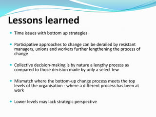 Lessons learned
 Time issues with bottom up strategies
 Participative approaches to change can be derailed by resistant

managers, unions and workers further lengthening the process of
change.

 Collective decision-making is by nature a lengthy process as

compared to those decision made by only a select few.

 Mismatch where the bottom-up change process meets the top

levels of the organisation - where a different process has been at
work.

 Lower levels may lack strategic perspective.

 