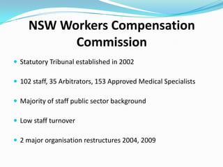 NSW Workers Compensation
Commission
 Statutory Tribunal established in 2002
 Major organisation restructures 2004
 Dec 2007 Announcement of comprehensive review (Bendelta Review)

Purpose Access opportunities for improvement to better position the
Commission to meet user expectations

Key Message ‘Move from being good to better’
Scope
 Dispute Resolution Model
 Case Management Practices
 Corporate Services, Support and Governance
 Resourcing

 