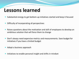 Lessons learned
 Substantial energy to get bottom-up initiatives started and keep it focused
 Difficulty of incorporating all perspectives.

 Raises questions about the motivation and skill of employees to develop an

ambitious solution that will force them to change.
 Don’t always need expensive metrics and measurements. Save budget for

initiatives if you have a limited budget.
 Adopt a business approach.
 Initiatives to enable personal insight and shifts in mindset.

 