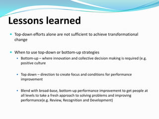 Lessons learned
 Top-down efforts alone are not sufficient to achieve transformational

change.
 When to use top-down or bottom-up strategies
 Bottom-up – where innovation and collective decision making is required (e.g.
positive culture
 Top down – direction to create focus and conditions for performance

improvement
 Blend with broad-base, bottom-up performance improvement to get people at

all levels to take a fresh approach to solving problems and improving
performance(e.g. Review, Recognition and Development)

 