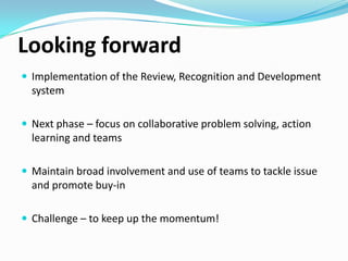 Looking forward
 Implementation of the Review, Recognition and Development

system
 Next phase – focus on collaborative problem solving, action

learning and teams
 Maintain broad involvement and use of teams to tackle issue

and promote buy-in
 Challenge – to keep up the momentum!

 