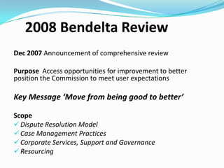 Performance Improvement
Initiatives
 Revised internal Structure – implemented Oct 2009

 People strategies (Teamwork, Performance Management, Reward

and Recognition)

 Review of Arbitrator Engagement – implemented June 2010

 Introduction of Professional Development Framework for

Arbitrators and Approved Medical Specialists

 Key Performance Indicators Framework – output and outcome

focused, internal / external

 