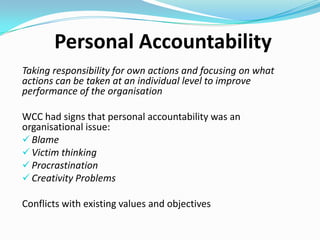 Personal Accountability
Initiatives focused on increasing personal accountability for
the Commission’s culture and performance

If an individual embraces personal accountability they will
be focused on what they can control and what they can do
to change culture for the better
 What can I do to best adapt to change?
 How can I help the organisation change for the better?
 What can I do to better communicate with those around

me?

 