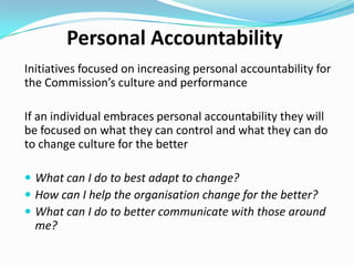 Translating personal accountability to
the cultural agenda
Cultural agenda = desired culture
Personal accountability is about taking action to improve the situation
 Identifying ways to take action
 Avoiding blame
 Eliminating victim thinking
 Stopping procrastination

Without personal accountability individuals waste time, lower levels of
morale and performance
Doesn’t matter what the desired culture is – personal accountability is
important.

 