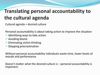 Setting the foundations..

CLARIFY

• Undertake Staff Survey & Cultural Audit (include
Climate Survey)
• Develop and document Cultural Agenda

SUPPORT

• Form Organisational Performance Steering Group
• Develop People, Performance and Culture Statement
2009 -2011
• Set People Performance Indicators

MEASURE

• Develop Cultural Transformation Evaluation
Framework

 