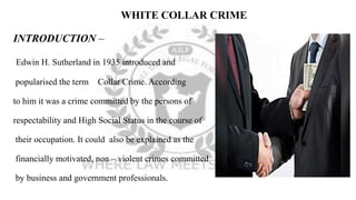 WHITE COLLAR CRIME
INTRODUCTION –
Edwin H. Sutherland in 1935 introduced and
popularised the term Collar Crime. According
to him it was a crime committed by the persons of
respectability and High Social Status in the course of
their occupation. It could also be explained as the
financially motivated, non – violent crimes committed
by business and government professionals.
 