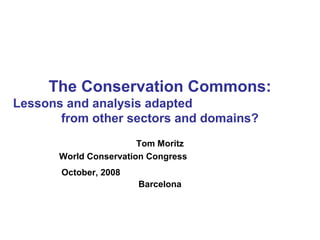 The Conservation Commons:
Lessons and analysis adapted
from other sectors and domains?
Tom Moritz
World Conservation Congress
October, 2008
Barcelona
 
