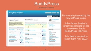 BuddyPress
 Discussion Forums



                     Forums are powered by the
                        new bbPress plugin.

                       John James Jacoby is
                     largely responsible for the
                         sweetness that is
                       BuddyPress +bbPress

                        let’s take a moment to
                       tweet thank him: @JJJ



        16
 