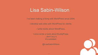 Lisa Sabin-Wilson
I’ve been making a living with WordPress since 2004.

   I develop web sites with WordPress for clients.

          I write books about WordPress.

      I once wrote a book about BuddyPress.
                   ...don’t buy it.
                    it’s outdated.

                @LisaSabinWilson



                       2
 