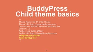 BuddyPress
Child theme basics
/*
Theme Name: My BP Child Theme
Theme URI: http://mygreatdomain.com
Description: WP/BP Theme for My Great Site
Version: 1.0
Author: Lisa Sabin-Wilson
Author URI: http://lisasabin-wilson.com
Template: bp-default
Tags: buddypress
*/




                           26
 
