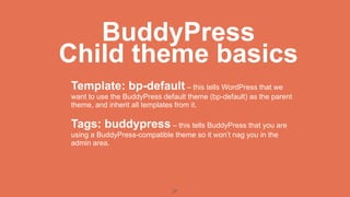 BuddyPress
Child theme basics
Template: bp-default – this tells WordPress that we
want to use the BuddyPress default theme (bp-default) as the parent
theme, and inherit all templates from it.

Tags: buddypress – this tells BuddyPress that you are
using a BuddyPress-compatible theme so it won’t nag you in the
admin area.




                              27
 