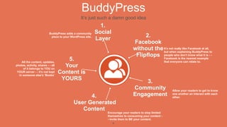 BuddyPress
                                                 It’s just such a damn good idea
                                                              1.
                           BuddyPress adds a community      Social
                                                                                      2.
                            piece to your WordPress site.
                                                            Layer
                                                                                 Facebook
                                                                                 without the It’s not really like Facebook at all, to
                                                                                             but when explaining BuddyPress
                                                                                  Flipflops people who don’tnearestwhat it is - -
                                                                                                                  know

    All the content, updates,
                                      5.                                                     Facebook is the            example
                                                                                                         that everyone can relate to.
photos, activity, shares - - all
     of it belongs to YOU on
                                     Your
 YOUR server - - it’s not kept
  in someone else’s ‘Books’
                                   Content is
                                    YOURS
                                                                                     3.
                                                                                 Community                     Allow your readers to get to know

                                                  4.                             Engagement                    one another an interact with each
                                                                                                               other.

                                            User Generated
                                               Content
                                                                Encourage your readers to stop limited
                                                                themselves to consuming your content -
                                                                - invite them to BE your content.
                                                                    6
 