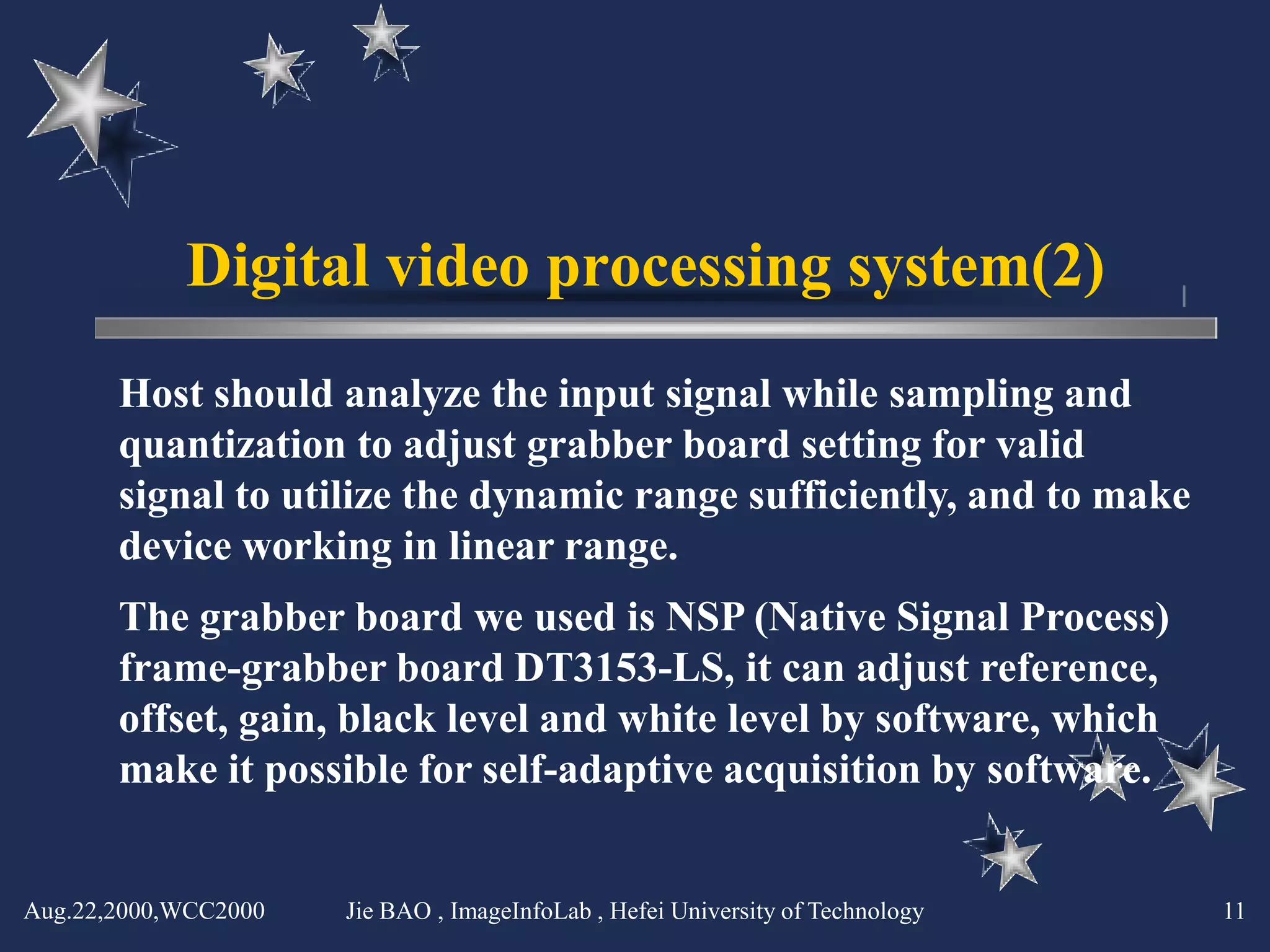 Digital video processing system(2)
       Host should analyze the input signal while sampling and
       quantization to adjust grabber board setting for valid
       signal to utilize the dynamic range sufficiently, and to make
       device working in linear range.
       The grabber board we used is NSP (Native Signal Process)
       frame-grabber board DT3153-LS, it can adjust reference,
       offset, gain, black level and white level by software, which
       make it possible for self-adaptive acquisition by software.


Aug.22,2000,WCC2000   Jie BAO , ImageInfoLab , Hefei University of Technology   11
 