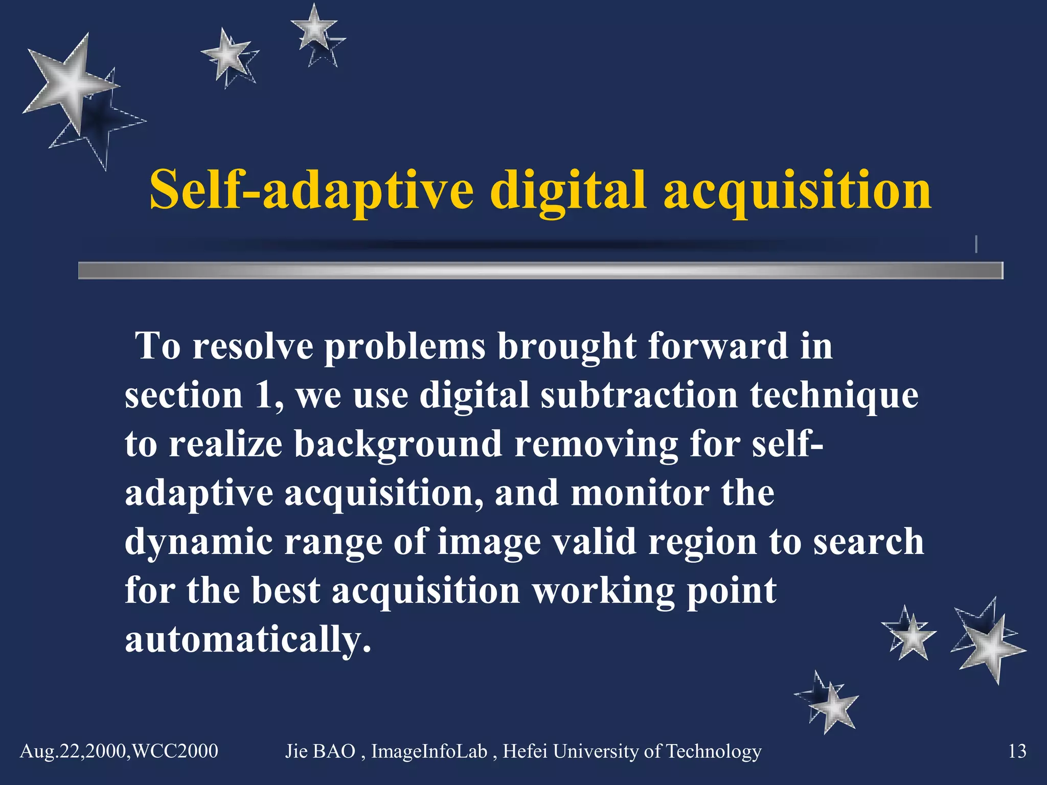 Self-adaptive digital acquisition

          To resolve problems brought forward in
         section 1, we use digital subtraction technique
         to realize background removing for self-
         adaptive acquisition, and monitor the
         dynamic range of image valid region to search
         for the best acquisition working point
         automatically.

Aug.22,2000,WCC2000   Jie BAO , ImageInfoLab , Hefei University of Technology   13
 