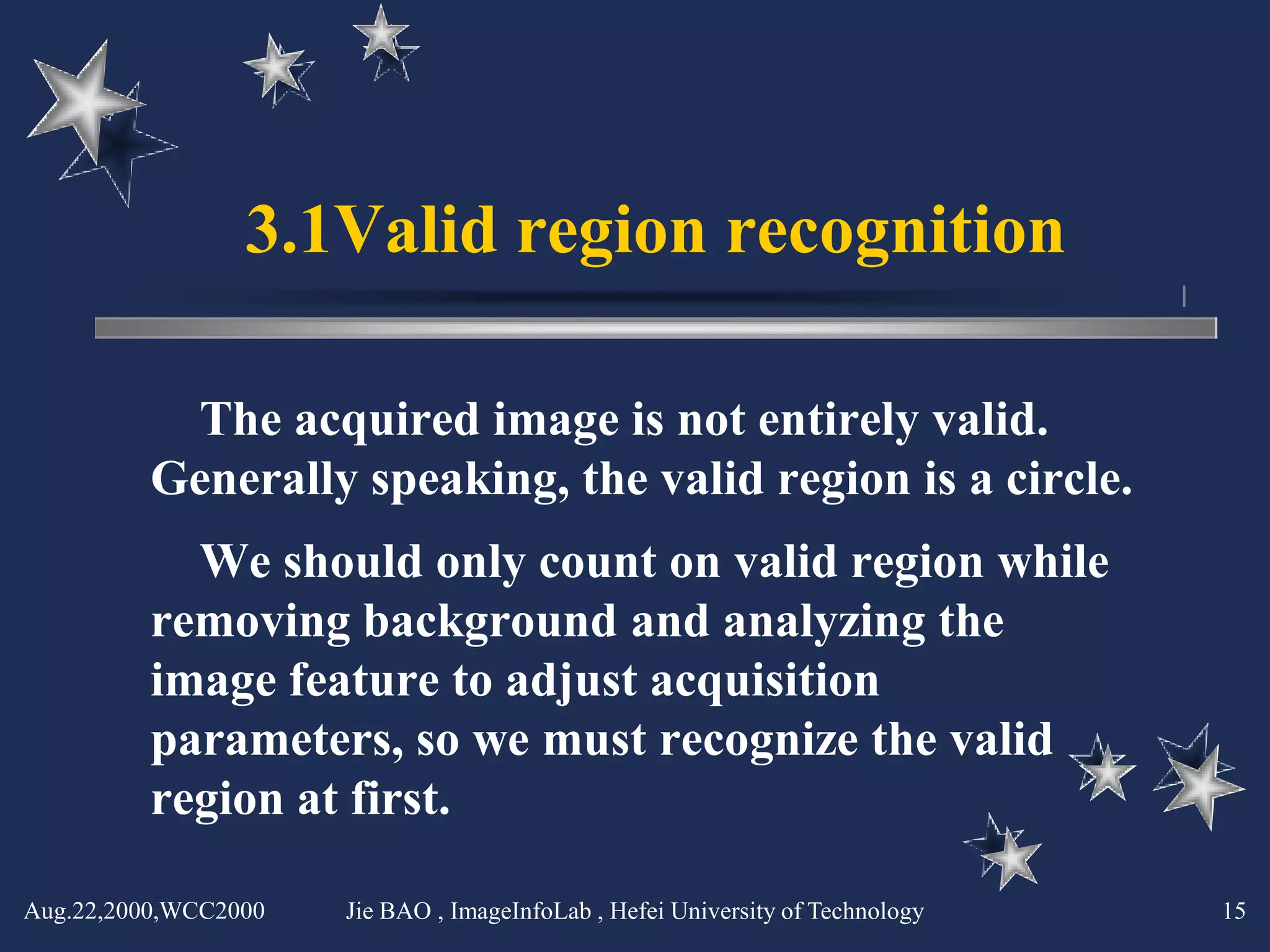 3.1Valid region recognition

          The acquired image is not entirely valid.
         Generally speaking, the valid region is a circle.
           We should only count on valid region while
         removing background and analyzing the
         image feature to adjust acquisition
         parameters, so we must recognize the valid
         region at first.

Aug.22,2000,WCC2000   Jie BAO , ImageInfoLab , Hefei University of Technology   15
 