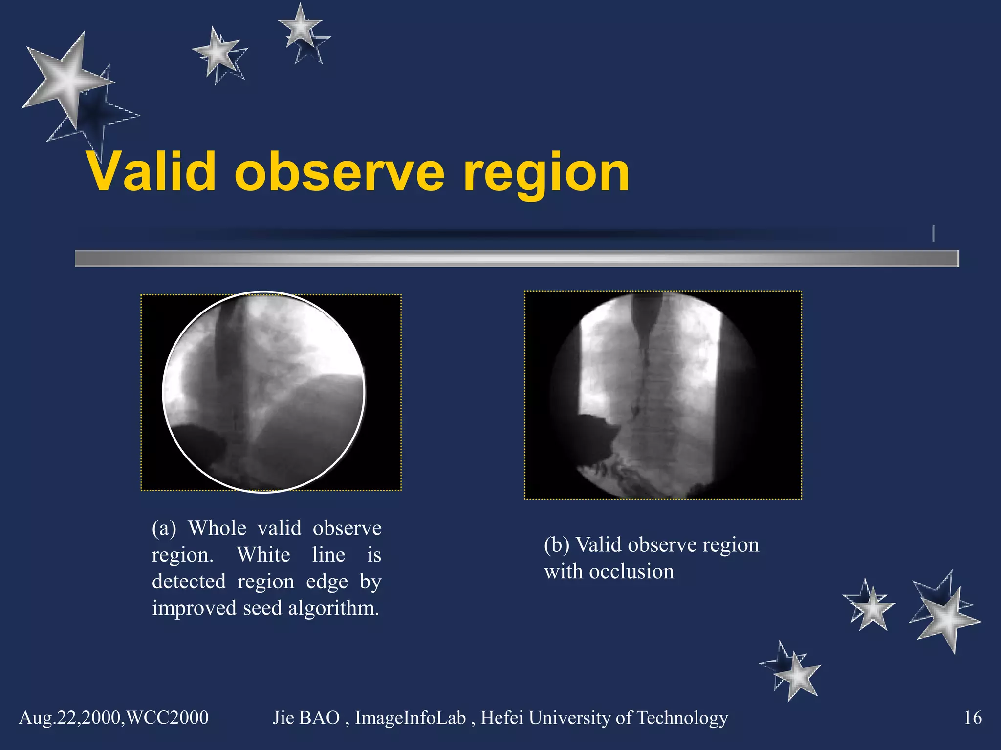 Valid observe region




             (a) Whole valid observe
             region. White line is                       (b) Valid observe region
             detected region edge by                     with occlusion
             improved seed algorithm.



Aug.22,2000,WCC2000      Jie BAO , ImageInfoLab , Hefei University of Technology    16
 