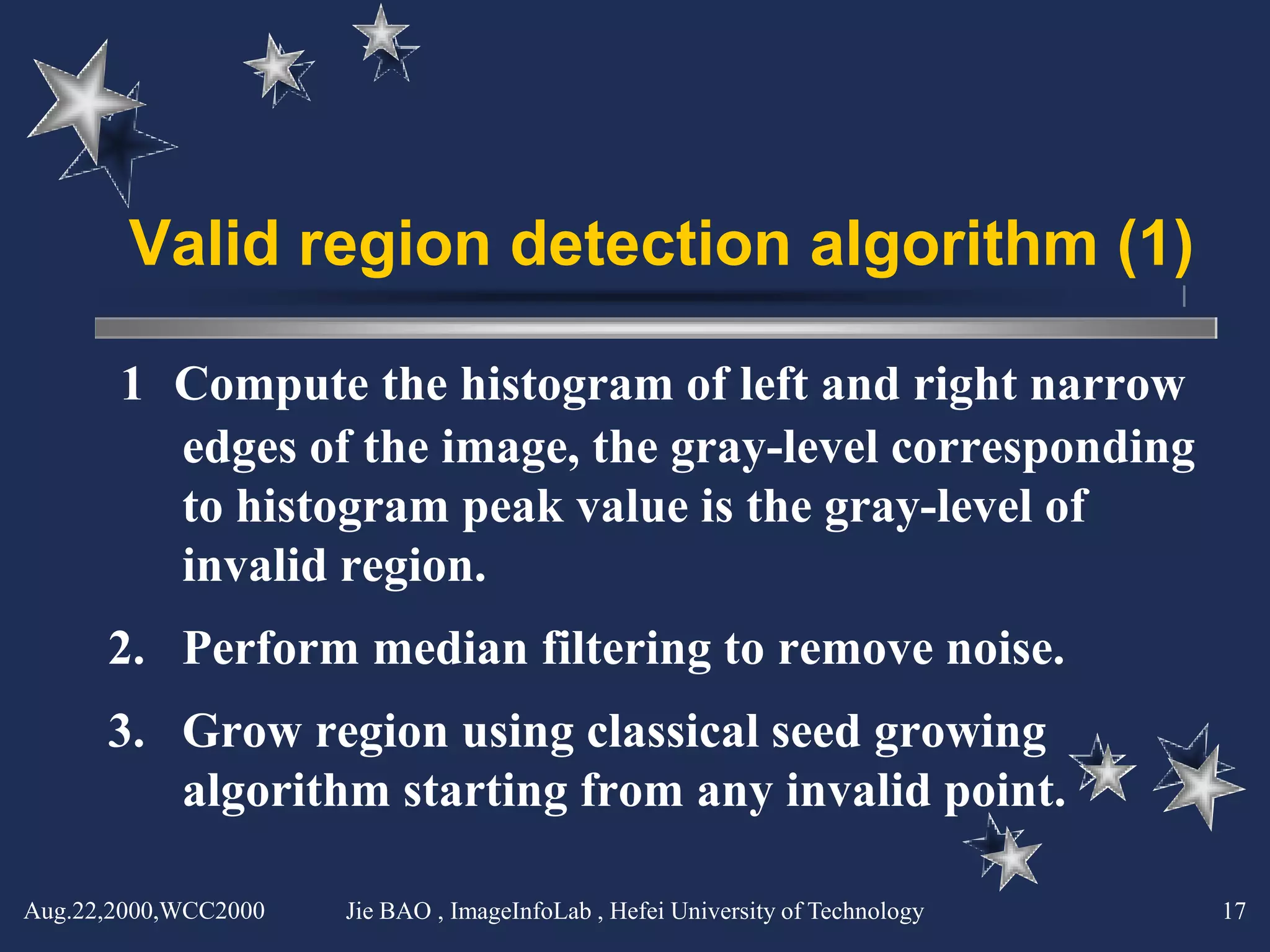 Valid region detection algorithm (1)

       1． Compute the histogram of left and right narrow
          edges of the image, the gray-level corresponding
          to histogram peak value is the gray-level of
          invalid region.
      2. Perform median filtering to remove noise.
      3. Grow region using classical seed growing
         algorithm starting from any invalid point.

Aug.22,2000,WCC2000   Jie BAO , ImageInfoLab , Hefei University of Technology   17
 