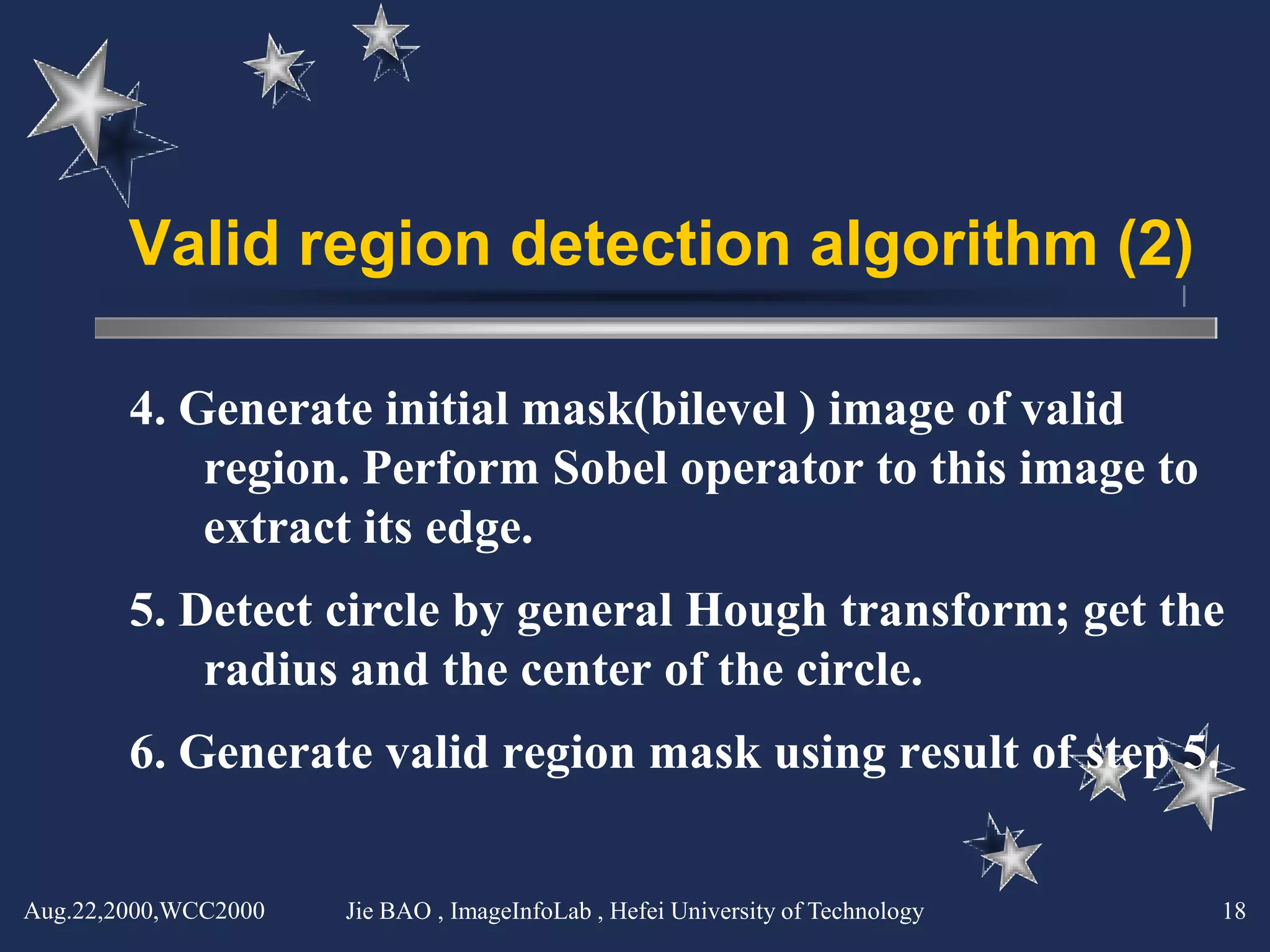 Valid region detection algorithm (2)

        4. Generate initial mask(bilevel ) image of valid
            region. Perform Sobel operator to this image to
            extract its edge.
        5. Detect circle by general Hough transform; get the
            radius and the center of the circle.
        6. Generate valid region mask using result of step 5.


Aug.22,2000,WCC2000   Jie BAO , ImageInfoLab , Hefei University of Technology   18
 