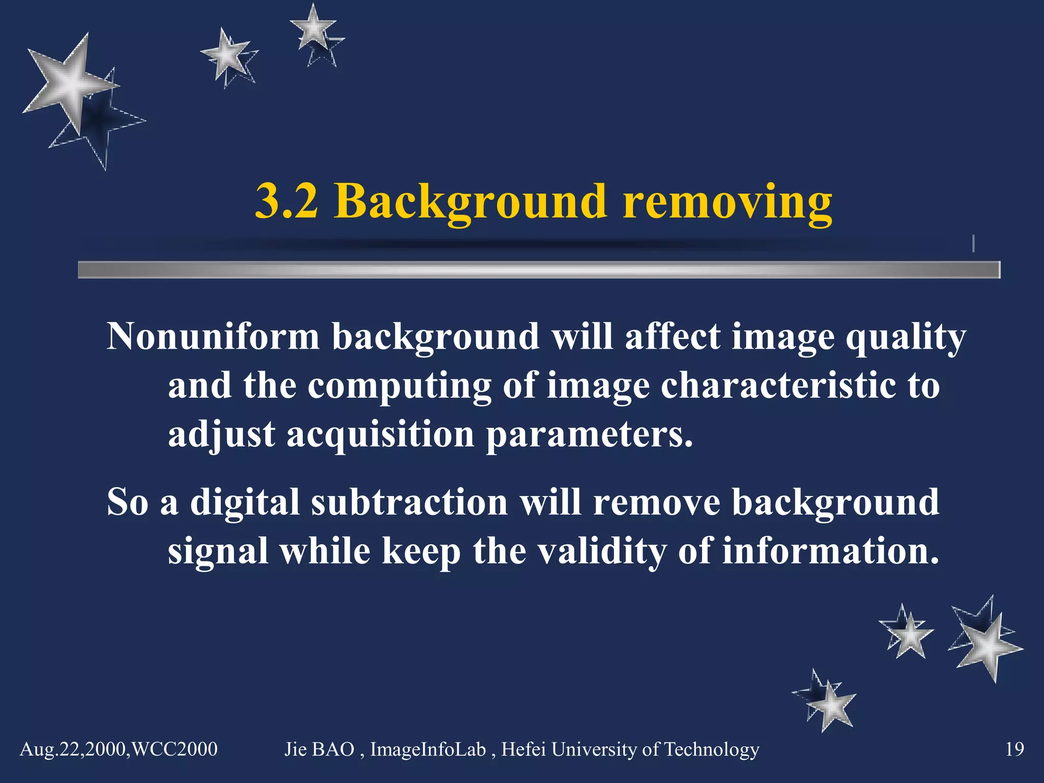 3.2 Background removing

        Nonuniform background will affect image quality
          and the computing of image characteristic to
          adjust acquisition parameters.
        So a digital subtraction will remove background
           signal while keep the validity of information.



Aug.22,2000,WCC2000    Jie BAO , ImageInfoLab , Hefei University of Technology   19
 