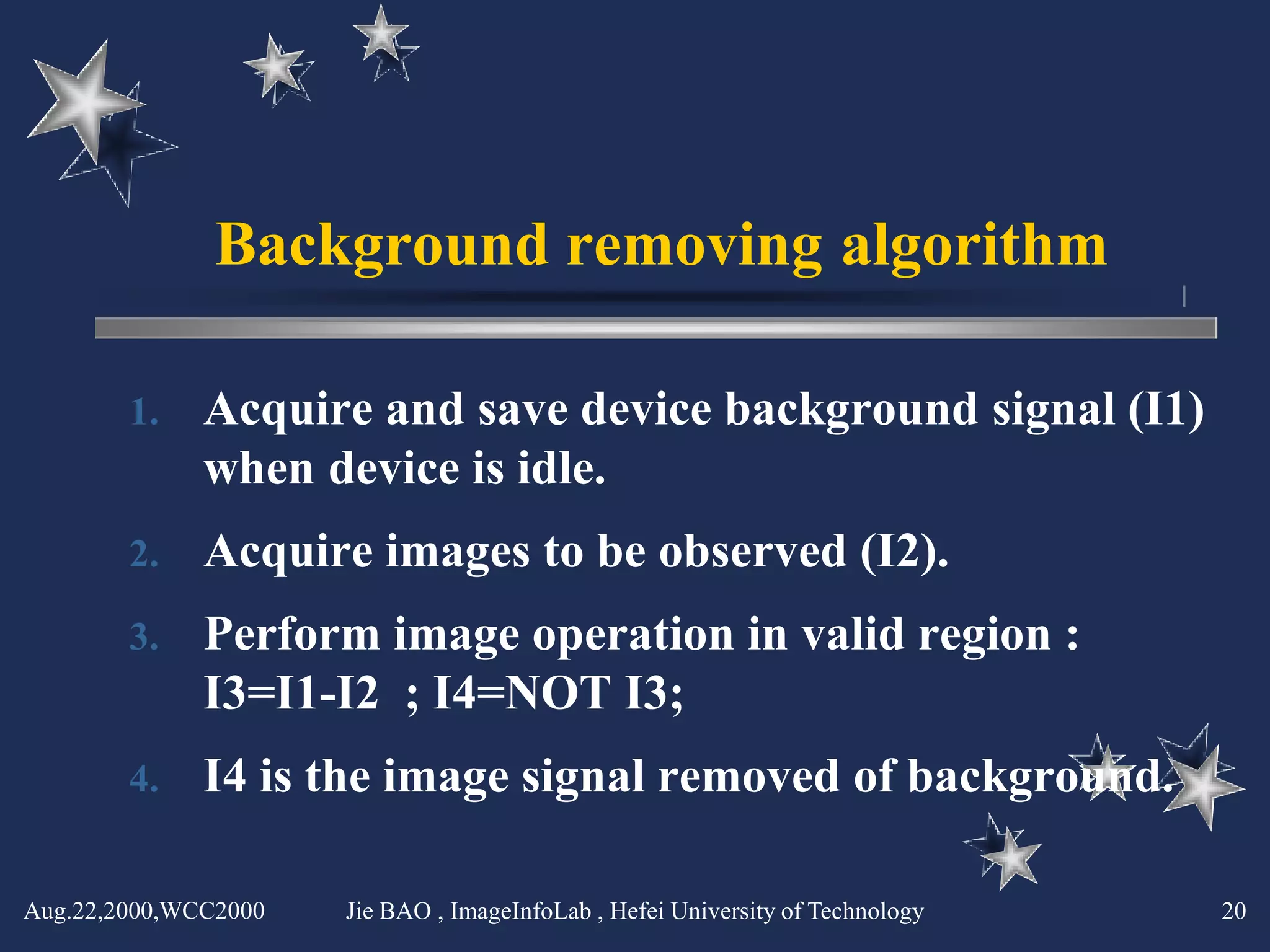 Background removing algorithm

        1.    Acquire and save device background signal (I1)
              when device is idle.
        2.    Acquire images to be observed (I2).
        3.    Perform image operation in valid region :
              I3=I1-I2 ; I4=NOT I3;
        4.    I4 is the image signal removed of background.

Aug.22,2000,WCC2000   Jie BAO , ImageInfoLab , Hefei University of Technology   20
 