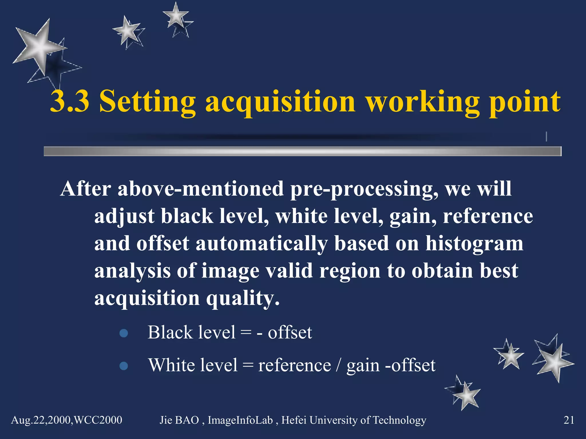 3.3 Setting acquisition working point

        After above-mentioned pre-processing, we will
           adjust black level, white level, gain, reference
           and offset automatically based on histogram
           analysis of image valid region to obtain best
           acquisition quality.
                     Black level = - offset
                     White level = reference / gain -offset

Aug.22,2000,WCC2000    Jie BAO , ImageInfoLab , Hefei University of Technology   21
 