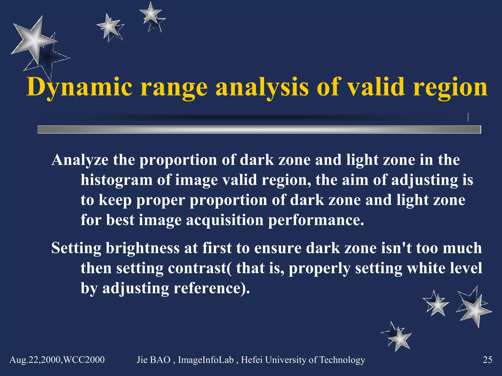 Dynamic range analysis of valid region

        Analyze the proportion of dark zone and light zone in the
           histogram of image valid region, the aim of adjusting is
           to keep proper proportion of dark zone and light zone
           for best image acquisition performance.
        Setting brightness at first to ensure dark zone isn't too much
            then setting contrast( that is, properly setting white level
            by adjusting reference).



Aug.22,2000,WCC2000   Jie BAO , ImageInfoLab , Hefei University of Technology   25
 