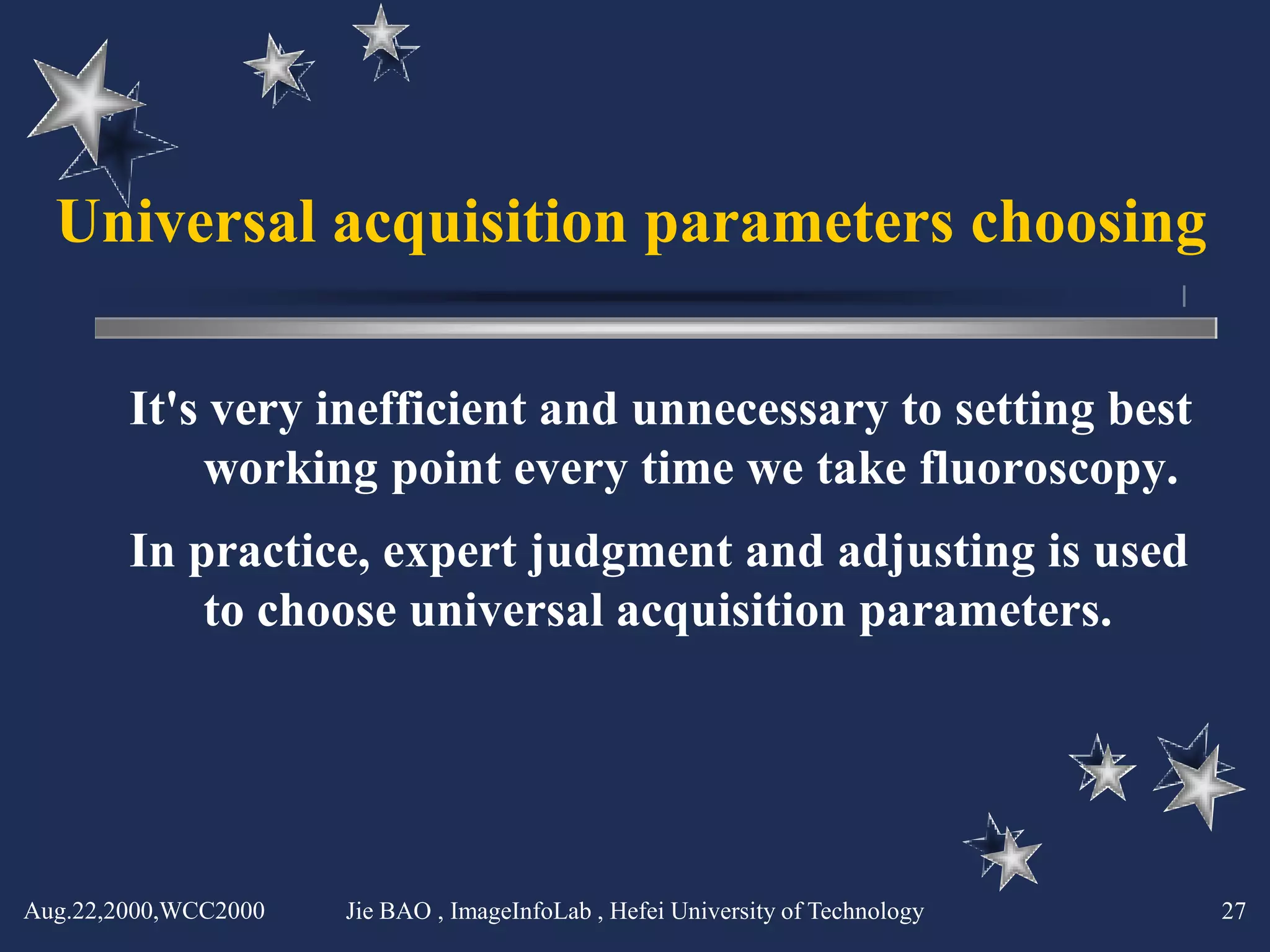 Universal acquisition parameters choosing

        It's very inefficient and unnecessary to setting best
            working point every time we take fluoroscopy.
        In practice, expert judgment and adjusting is used
            to choose universal acquisition parameters.




Aug.22,2000,WCC2000   Jie BAO , ImageInfoLab , Hefei University of Technology   27
 