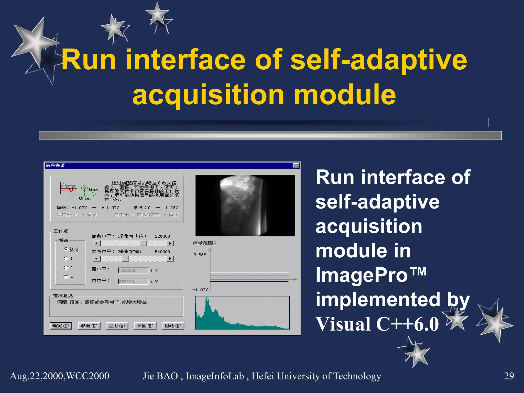 Run interface of self-adaptive
              acquisition module

                                                             Run interface of
                                                             self-adaptive
                                                             acquisition
                                                             module in
                                                             ImagePro™
                                                             implemented by
                                                             Visual C++6.0

Aug.22,2000,WCC2000   Jie BAO , ImageInfoLab , Hefei University of Technology   29
 