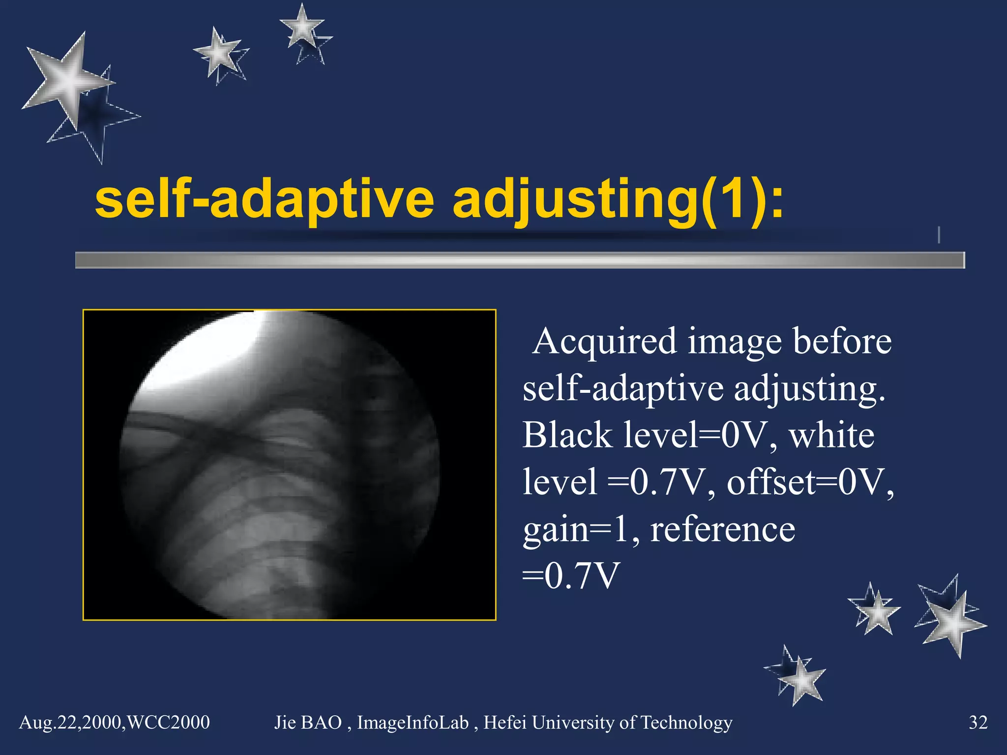 self-adaptive adjusting(1):

                                                    Acquired image before
                                                   self-adaptive adjusting.
                                                   Black level=0V, white
                                                   level =0.7V, offset=0V,
                                                   gain=1, reference
                                                   =0.7V


Aug.22,2000,WCC2000   Jie BAO , ImageInfoLab , Hefei University of Technology   32
 
