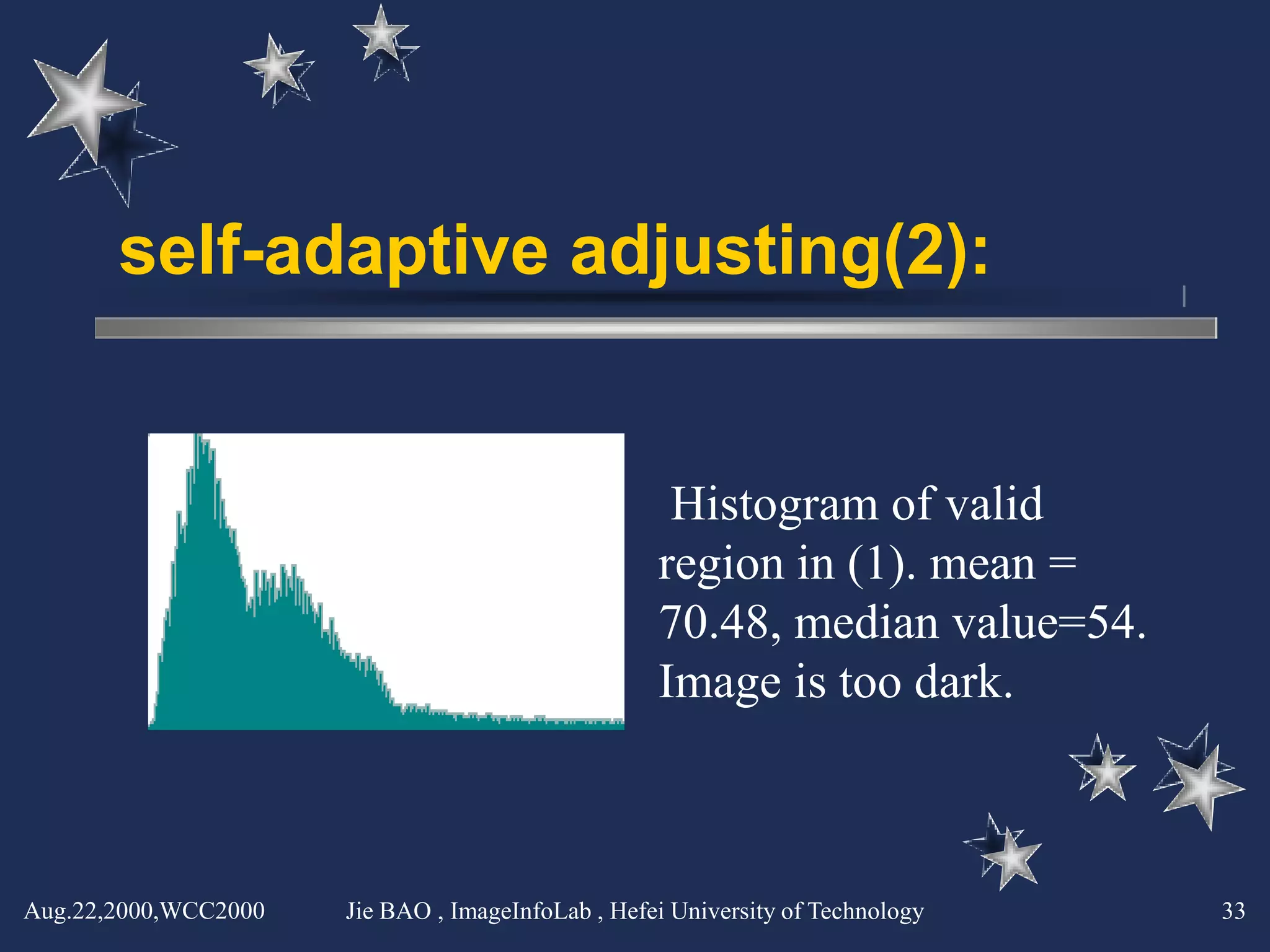 self-adaptive adjusting(2):


                                                    Histogram of valid
                                                   region in (1). mean =
                                                   70.48, median value=54.
                                                   Image is too dark.



Aug.22,2000,WCC2000   Jie BAO , ImageInfoLab , Hefei University of Technology   33
 