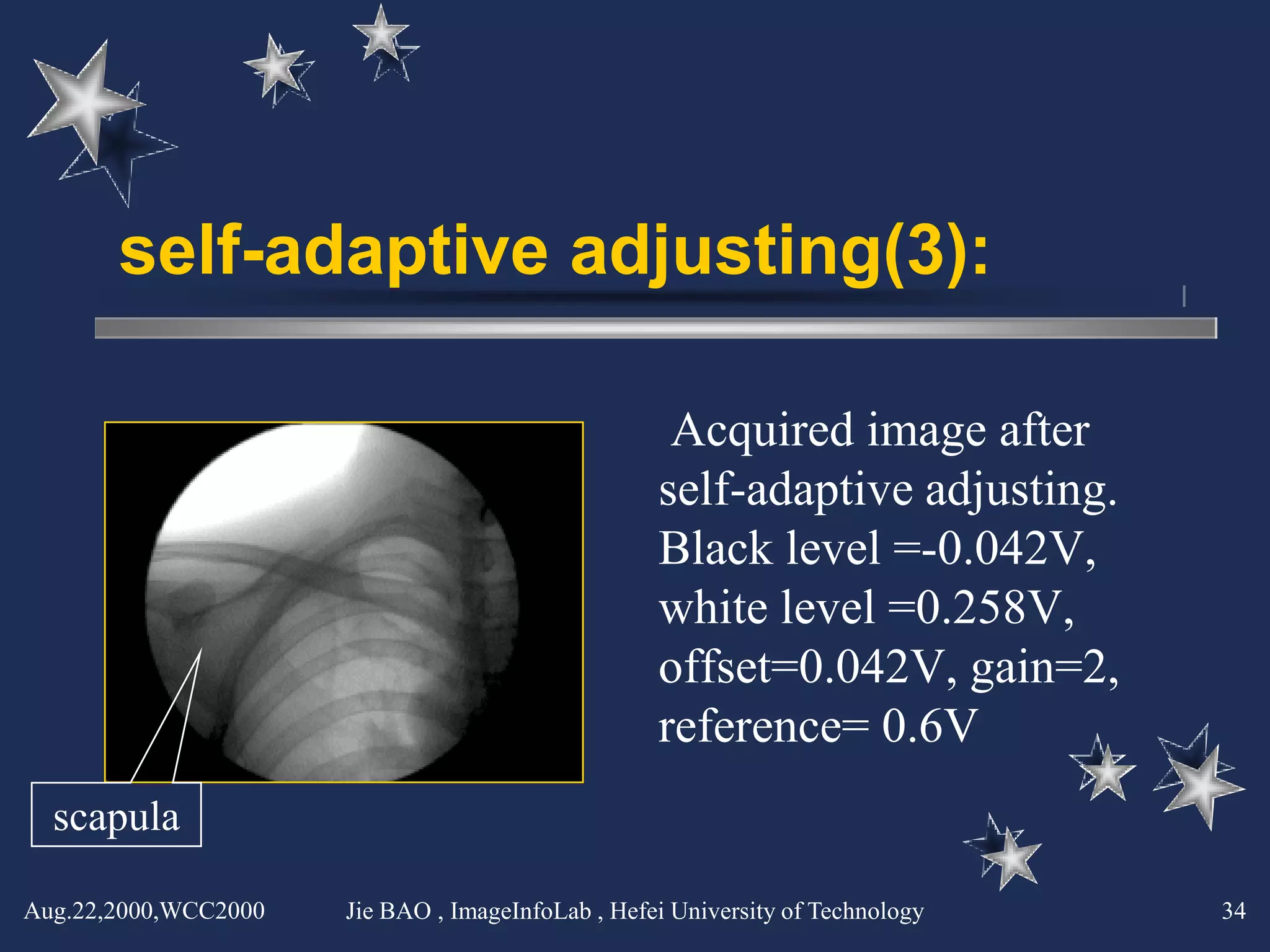 self-adaptive adjusting(3):

                                                    Acquired image after
                                                   self-adaptive adjusting.
                                                   Black level =-0.042V,
                                                   white level =0.258V,
                                                   offset=0.042V, gain=2,
                                                   reference= 0.6V
  scapula

Aug.22,2000,WCC2000   Jie BAO , ImageInfoLab , Hefei University of Technology   34
 
