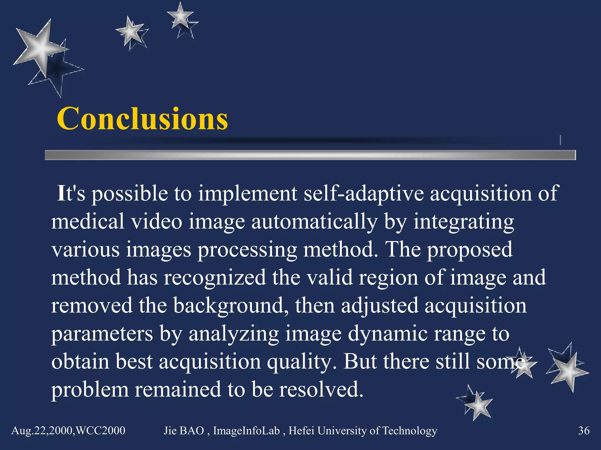 Conclusions

       It's possible to implement self-adaptive acquisition of
      medical video image automatically by integrating
      various images processing method. The proposed
      method has recognized the valid region of image and
      removed the background, then adjusted acquisition
      parameters by analyzing image dynamic range to
      obtain best acquisition quality. But there still some
      problem remained to be resolved.
Aug.22,2000,WCC2000   Jie BAO , ImageInfoLab , Hefei University of Technology   36
 