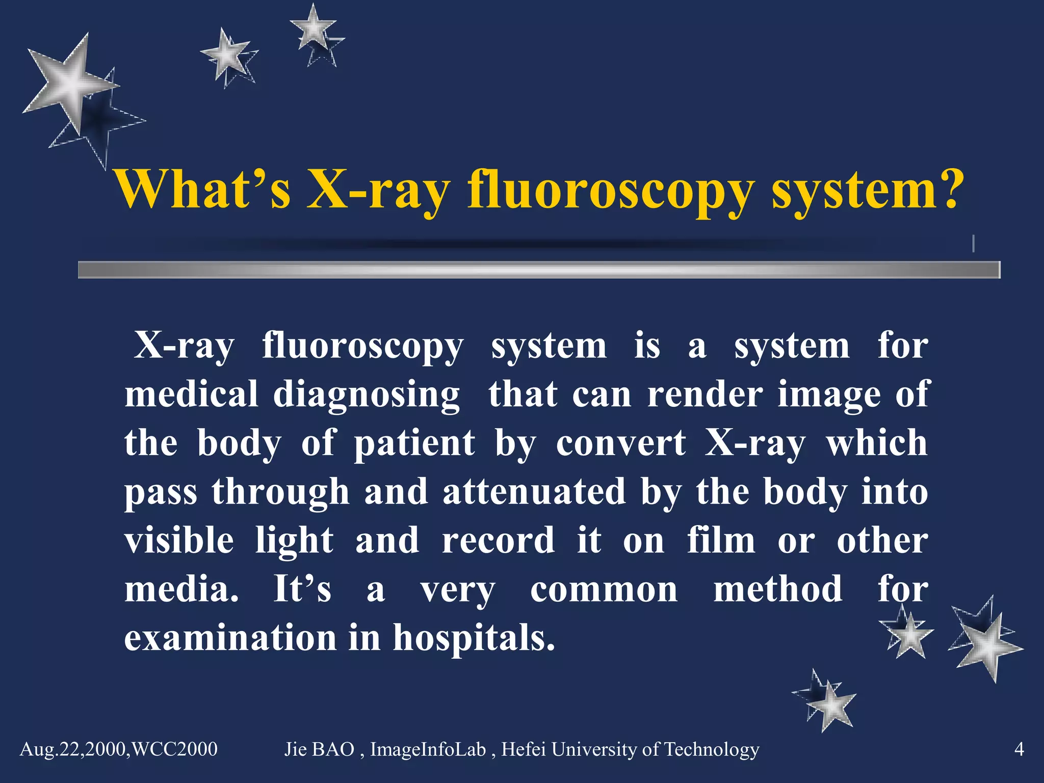 What’s X-ray fluoroscopy system?

          X-ray fluoroscopy system is a system for
         medical diagnosing that can render image of
         the body of patient by convert X-ray which
         pass through and attenuated by the body into
         visible light and record it on film or other
         media. It’s a very common method for
         examination in hospitals.

Aug.22,2000,WCC2000   Jie BAO , ImageInfoLab , Hefei University of Technology   4
 