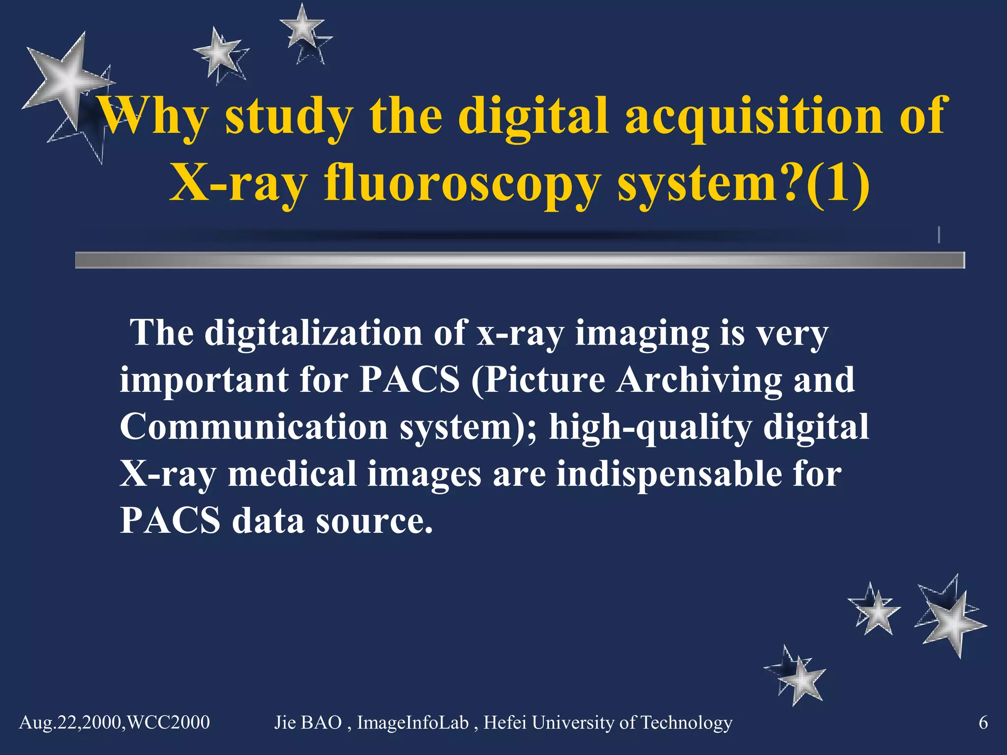 Why study the digital acquisition of
         X-ray fluoroscopy system?(1)

          The digitalization of x-ray imaging is very
         important for PACS (Picture Archiving and
         Communication system); high-quality digital
         X-ray medical images are indispensable for
         PACS data source.




Aug.22,2000,WCC2000   Jie BAO , ImageInfoLab , Hefei University of Technology   6
 
