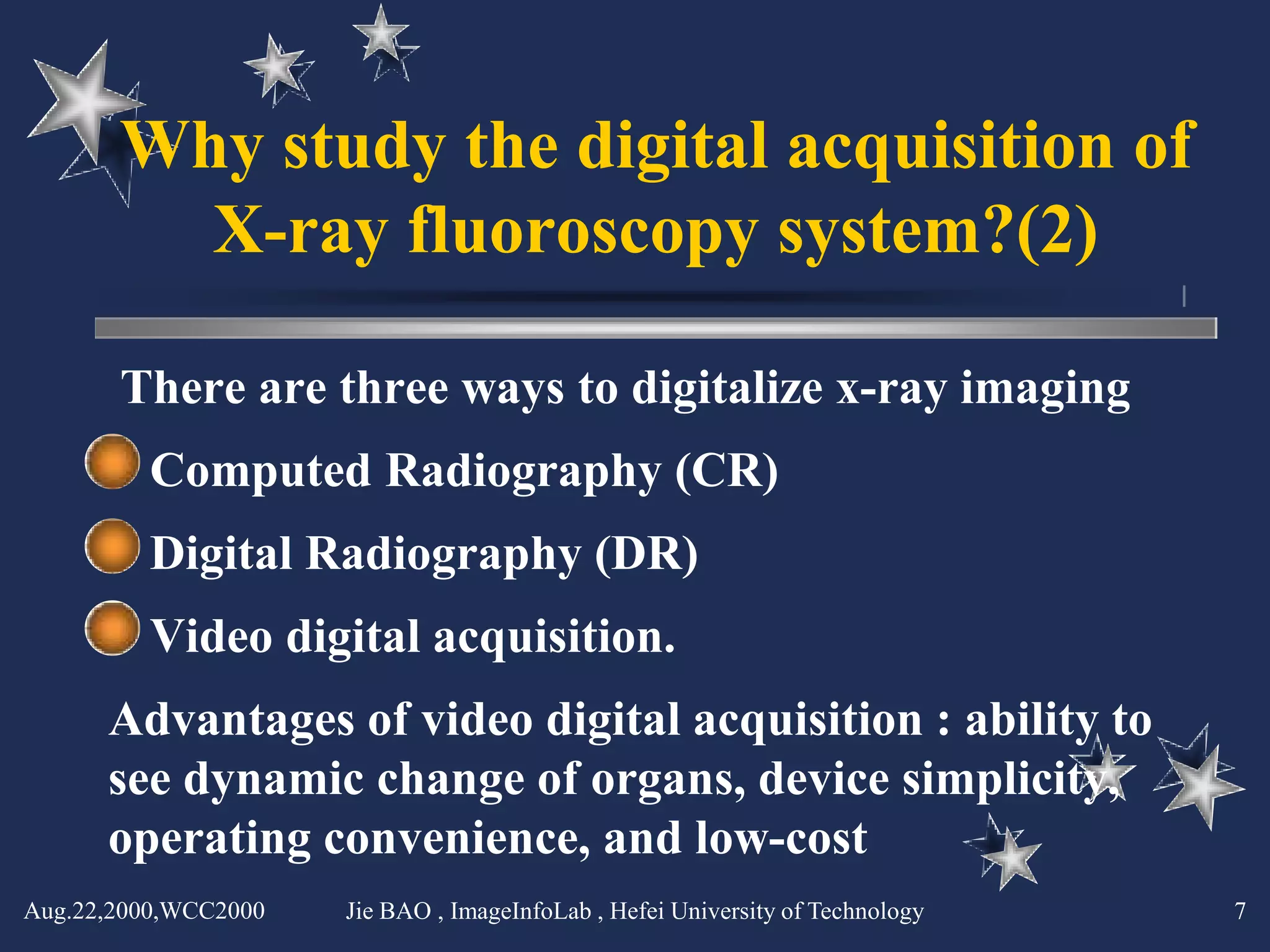 Why study the digital acquisition of
         X-ray fluoroscopy system?(2)

       There are three ways to digitalize x-ray imaging
         Computed Radiography (CR)
         Digital Radiography (DR)
         Video digital acquisition.
      Advantages of video digital acquisition : ability to
      see dynamic change of organs, device simplicity,
      operating convenience, and low-cost
Aug.22,2000,WCC2000   Jie BAO , ImageInfoLab , Hefei University of Technology   7
 