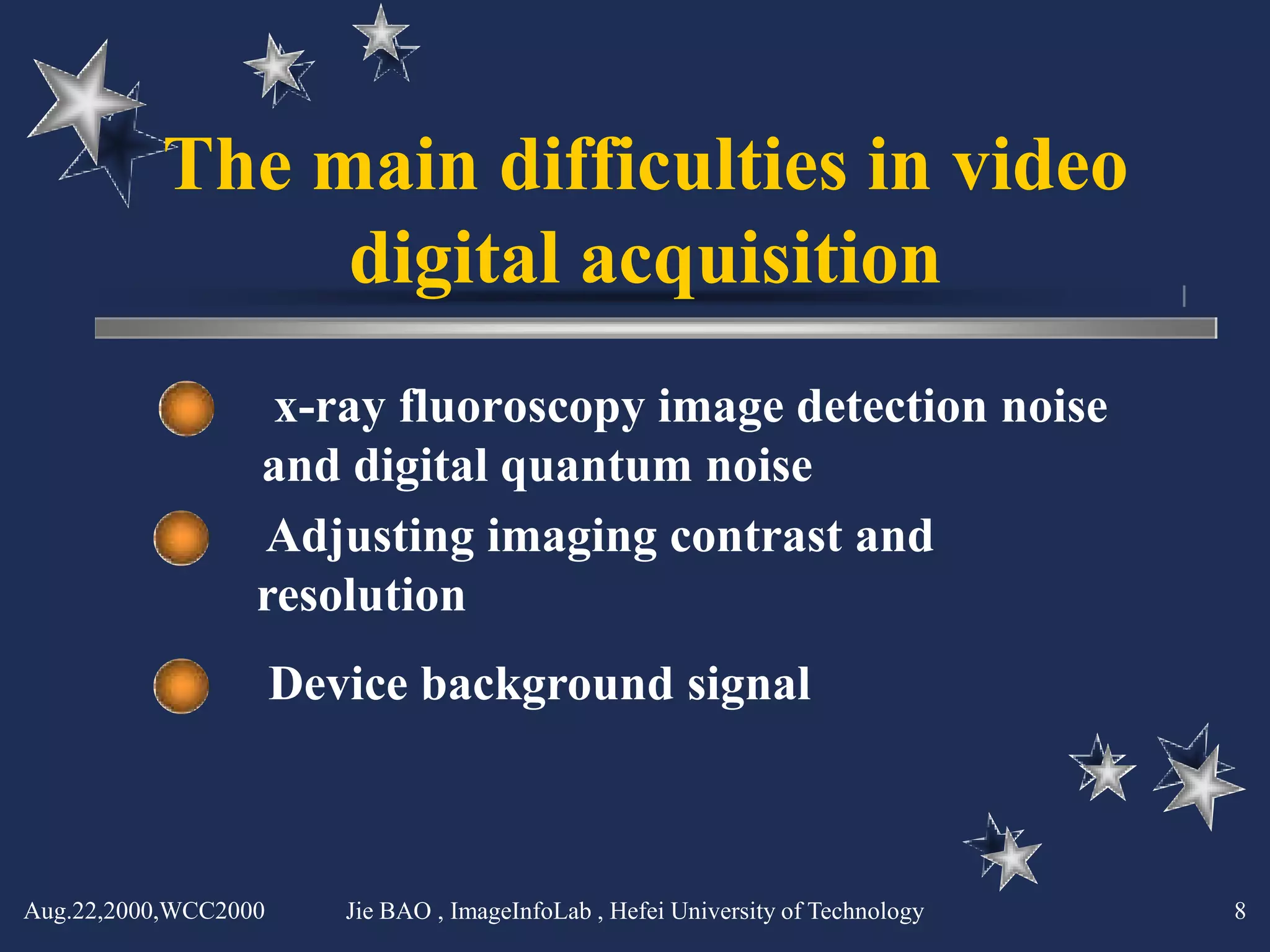 The main difficulties in video
               digital acquisition
                   x-ray fluoroscopy image detection noise
                  and digital quantum noise
                  Adjusting imaging contrast and
                  resolution
                      Device background signal



Aug.22,2000,WCC2000      Jie BAO , ImageInfoLab , Hefei University of Technology   8
 