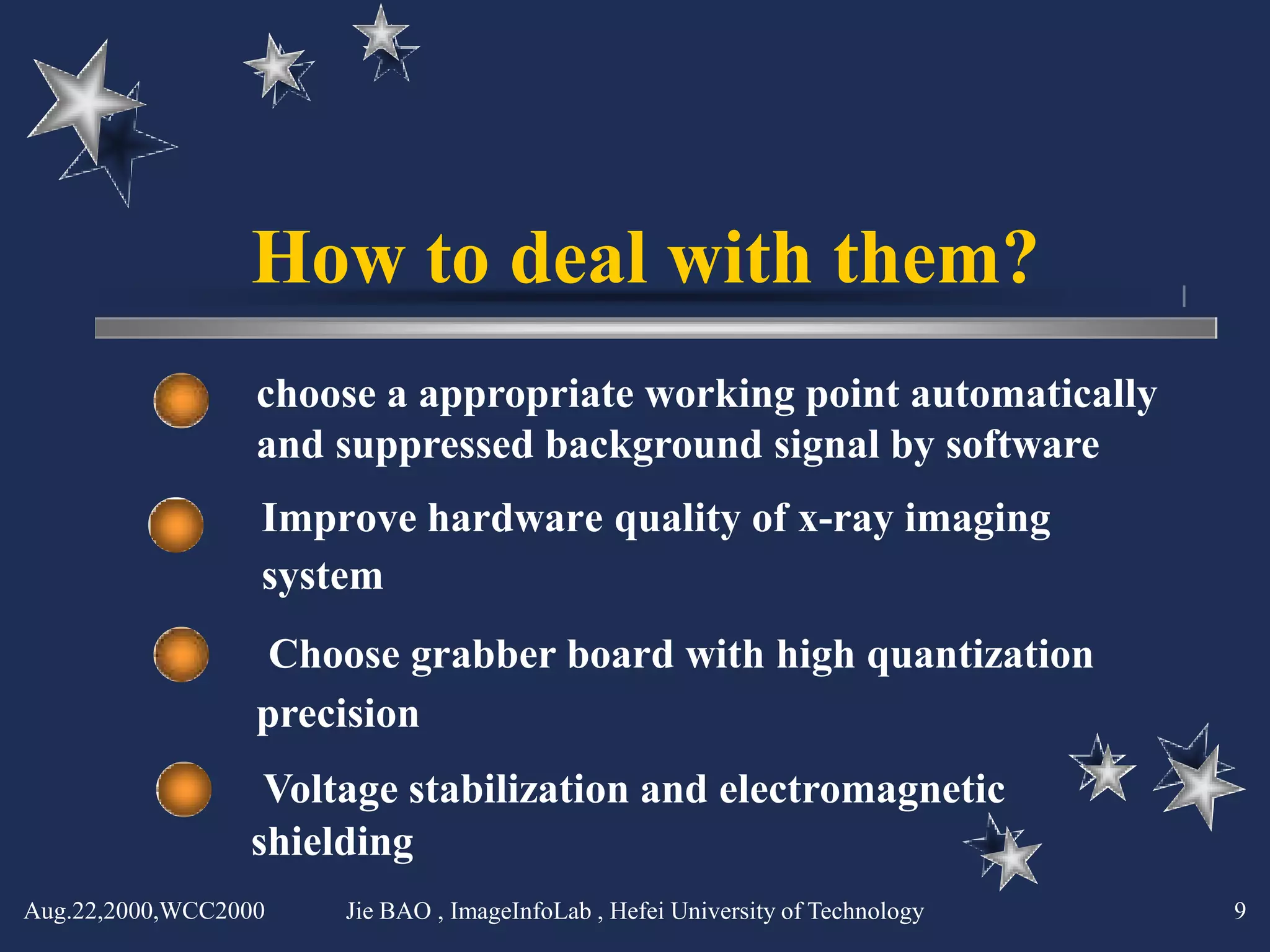 How to deal with them?
                  choose a appropriate working point automatically
                  and suppressed background signal by software
                  Improve hardware quality of x-ray imaging
                  system
                   Choose grabber board with high quantization
                  precision
                  Voltage stabilization and electromagnetic
                 shielding
Aug.22,2000,WCC2000   Jie BAO , ImageInfoLab , Hefei University of Technology   9
 