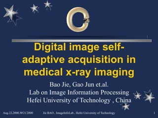 Digital image self-
            adaptive acquisition in
            medical x-ray imaging
                       Bao Jie, Gao Jun et.al.
               Lab on Image Information Processing
               Hefei University of Technology , China
Aug.22,2000,WCC2000   Jie BAO , ImageInfoLab , Hefei University of Technology   1
 