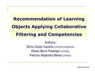 Recommendation of Learning
Objects Applying Collaborative
 Filtering and Competencies
                    Authors:
     Sílvio César Cazella (UFCSPA,UNISINOS)
         Eliseo Berni Reategui (UFRGS)
        Patricia Alejandra Behar (UFRGS)


                                              WCC/IFIP 2010
 