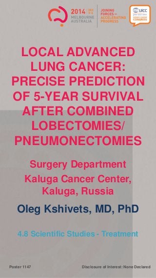 Disclosure of Interest: None DeclaredPoster 1147
LOCAL ADVANCED
LUNG CANCER:
PRECISE PREDICTION
OF 5-YEAR SURVIVAL
AFTER COMBINED
LOBECTOMIES/
PNEUMONECTOMIES
Surgery Department
Kaluga Cancer Center,
Kaluga, Russia
Oleg Kshivets, MD, PhD
4.8 Scientific Studies - Treatment
 