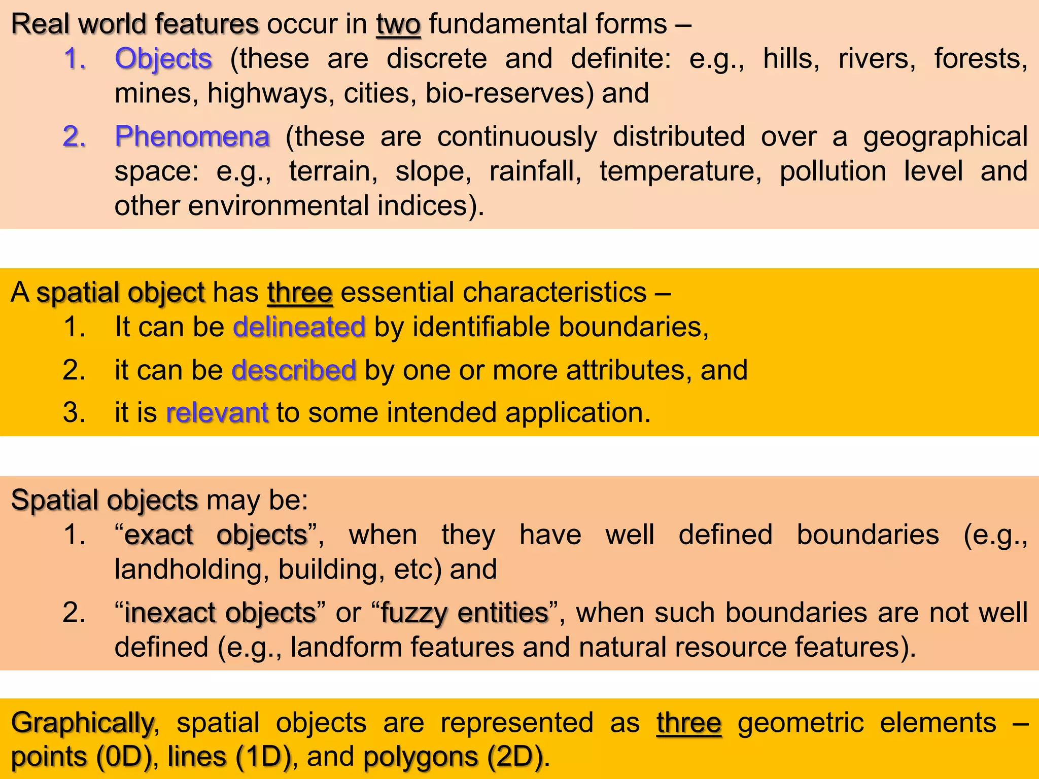 Real world features occur in two fundamental forms –
1. Objects (these are discrete and definite: e.g., hills, rivers, forests,
mines, highways, cities, bio-reserves) and
2. Phenomena (these are continuously distributed over a geographical
space: e.g., terrain, slope, rainfall, temperature, pollution level and
other environmental indices).
A spatial object has three essential characteristics –
1. It can be delineated by identifiable boundaries,
2. it can be described by one or more attributes, and
3. it is relevant to some intended application.
Spatial objects may be:
1. “exact objects”, when they have well defined boundaries (e.g.,
landholding, building, etc) and
2. “inexact objects” or “fuzzy entities”, when such boundaries are not well
defined (e.g., landform features and natural resource features).
Graphically, spatial objects are represented as three geometric elements –
points (0D), lines (1D), and polygons (2D).
 