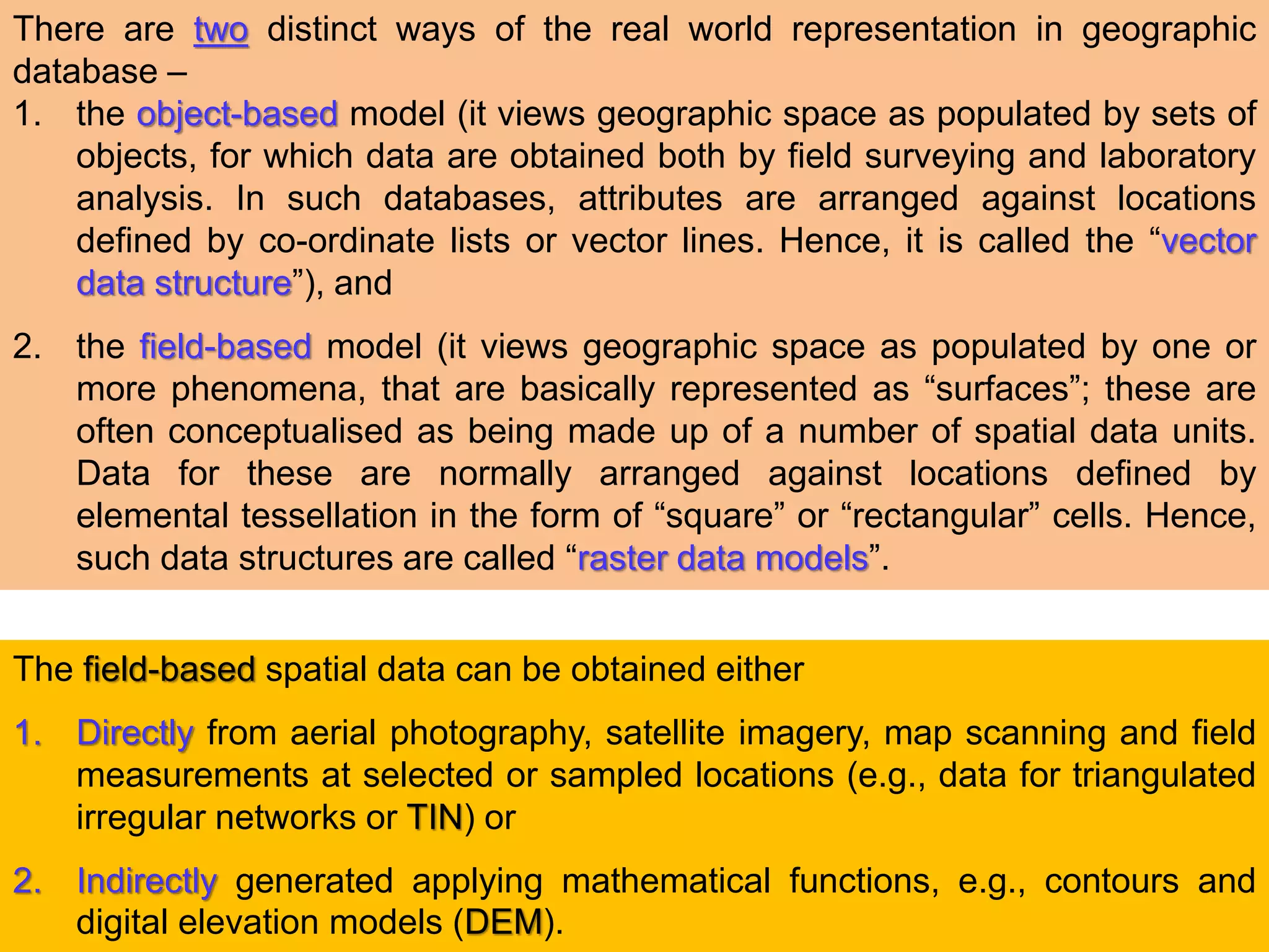 There are two distinct ways of the real world representation in geographic
database –
1. the object-based model (it views geographic space as populated by sets of
objects, for which data are obtained both by field surveying and laboratory
analysis. In such databases, attributes are arranged against locations
defined by co-ordinate lists or vector lines. Hence, it is called the “vector
data structure”), and
2. the field-based model (it views geographic space as populated by one or
more phenomena, that are basically represented as “surfaces”; these are
often conceptualised as being made up of a number of spatial data units.
Data for these are normally arranged against locations defined by
elemental tessellation in the form of “square” or “rectangular” cells. Hence,
such data structures are called “raster data models”.
The field-based spatial data can be obtained either
1. Directly from aerial photography, satellite imagery, map scanning and field
measurements at selected or sampled locations (e.g., data for triangulated
irregular networks or TIN) or
2. Indirectly generated applying mathematical functions, e.g., contours and
digital elevation models (DEM).
 