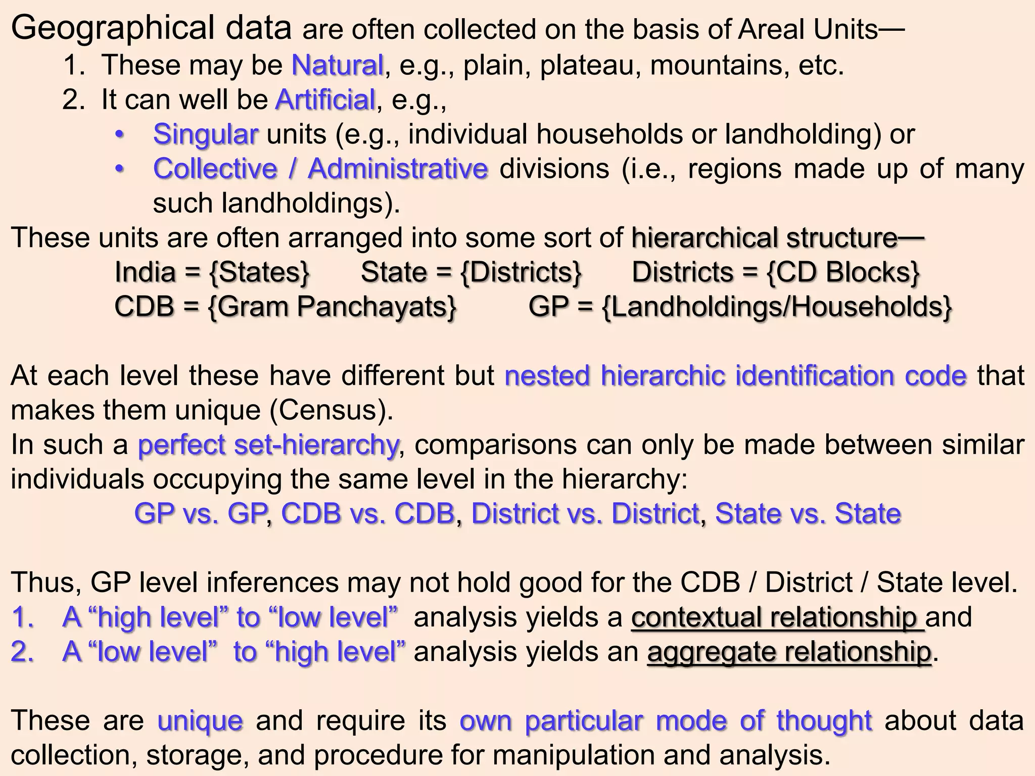 Geographical data are often collected on the basis of Areal Units—
1. These may be Natural, e.g., plain, plateau, mountains, etc.
2. It can well be Artificial, e.g.,
• Singular units (e.g., individual households or landholding) or
• Collective / Administrative divisions (i.e., regions made up of many
such landholdings).
These units are often arranged into some sort of hierarchical structure—
India = {States} State = {Districts} Districts = {CD Blocks}
CDB = {Gram Panchayats} GP = {Landholdings/Households}
At each level these have different but nested hierarchic identification code that
makes them unique (Census).
In such a perfect set-hierarchy, comparisons can only be made between similar
individuals occupying the same level in the hierarchy:
GP vs. GP, CDB vs. CDB, District vs. District, State vs. State
Thus, GP level inferences may not hold good for the CDB / District / State level.
1. A “high level” to “low level” analysis yields a contextual relationship and
2. A “low level” to “high level” analysis yields an aggregate relationship.
These are unique and require its own particular mode of thought about data
collection, storage, and procedure for manipulation and analysis.
 