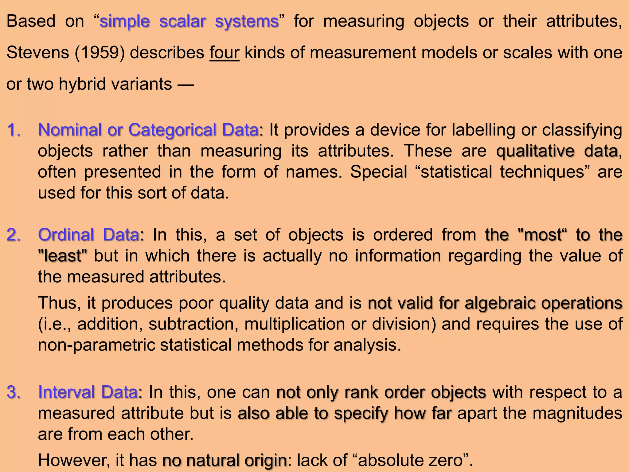Based on “simple scalar systems” for measuring objects or their attributes,
Stevens (1959) describes four kinds of measurement models or scales with one
or two hybrid variants ―
1. Nominal or Categorical Data: It provides a device for labelling or classifying
objects rather than measuring its attributes. These are qualitative data,
often presented in the form of names. Special “statistical techniques” are
used for this sort of data.
2. Ordinal Data: In this, a set of objects is ordered from the "most“ to the
"least" but in which there is actually no information regarding the value of
the measured attributes.
Thus, it produces poor quality data and is not valid for algebraic operations
(i.e., addition, subtraction, multiplication or division) and requires the use of
non-parametric statistical methods for analysis.
3. Interval Data: In this, one can not only rank order objects with respect to a
measured attribute but is also able to specify how far apart the magnitudes
are from each other.
However, it has no natural origin: lack of “absolute zero”.
 