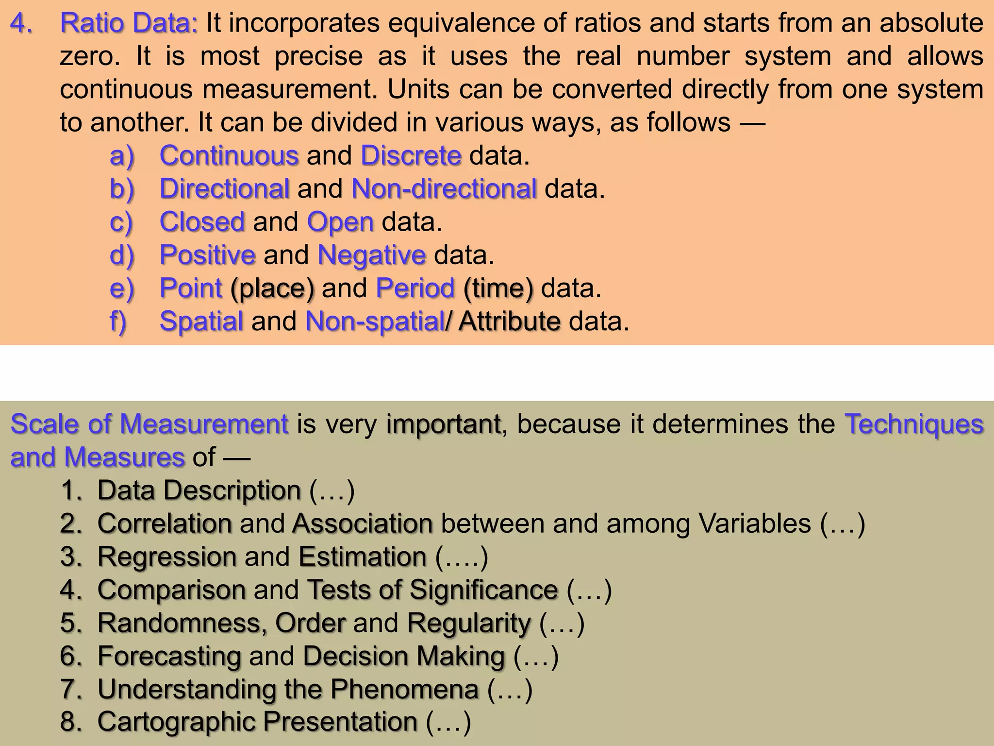 4. Ratio Data: It incorporates equivalence of ratios and starts from an absolute
zero. It is most precise as it uses the real number system and allows
continuous measurement. Units can be converted directly from one system
to another. It can be divided in various ways, as follows ―
a) Continuous and Discrete data.
b) Directional and Non-directional data.
c) Closed and Open data.
d) Positive and Negative data.
e) Point (place) and Period (time) data.
f) Spatial and Non-spatial/ Attribute data.
Scale of Measurement is very important, because it determines the Techniques
and Measures of —
1. Data Description (…)
2. Correlation and Association between and among Variables (…)
3. Regression and Estimation (….)
4. Comparison and Tests of Significance (…)
5. Randomness, Order and Regularity (…)
6. Forecasting and Decision Making (…)
7. Understanding the Phenomena (…)
8. Cartographic Presentation (…)
 