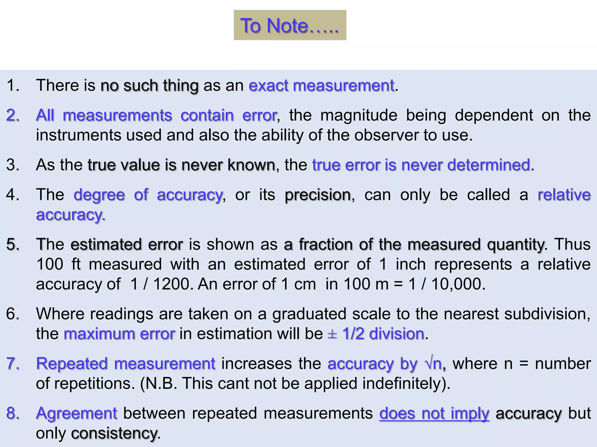 1. There is no such thing as an exact measurement.
2. All measurements contain error, the magnitude being dependent on the
instruments used and also the ability of the observer to use.
3. As the true value is never known, the true error is never determined.
4. The degree of accuracy, or its precision, can only be called a relative
accuracy.
5. The estimated error is shown as a fraction of the measured quantity. Thus
100 ft measured with an estimated error of 1 inch represents a relative
accuracy of 1 / 1200. An error of 1 cm in 100 m = 1 / 10,000.
6. Where readings are taken on a graduated scale to the nearest subdivision,
the maximum error in estimation will be ± 1/2 division.
7. Repeated measurement increases the accuracy by √n, where n = number
of repetitions. (N.B. This cant not be applied indefinitely).
8. Agreement between repeated measurements does not imply accuracy but
only consistency.
To Note…..
 