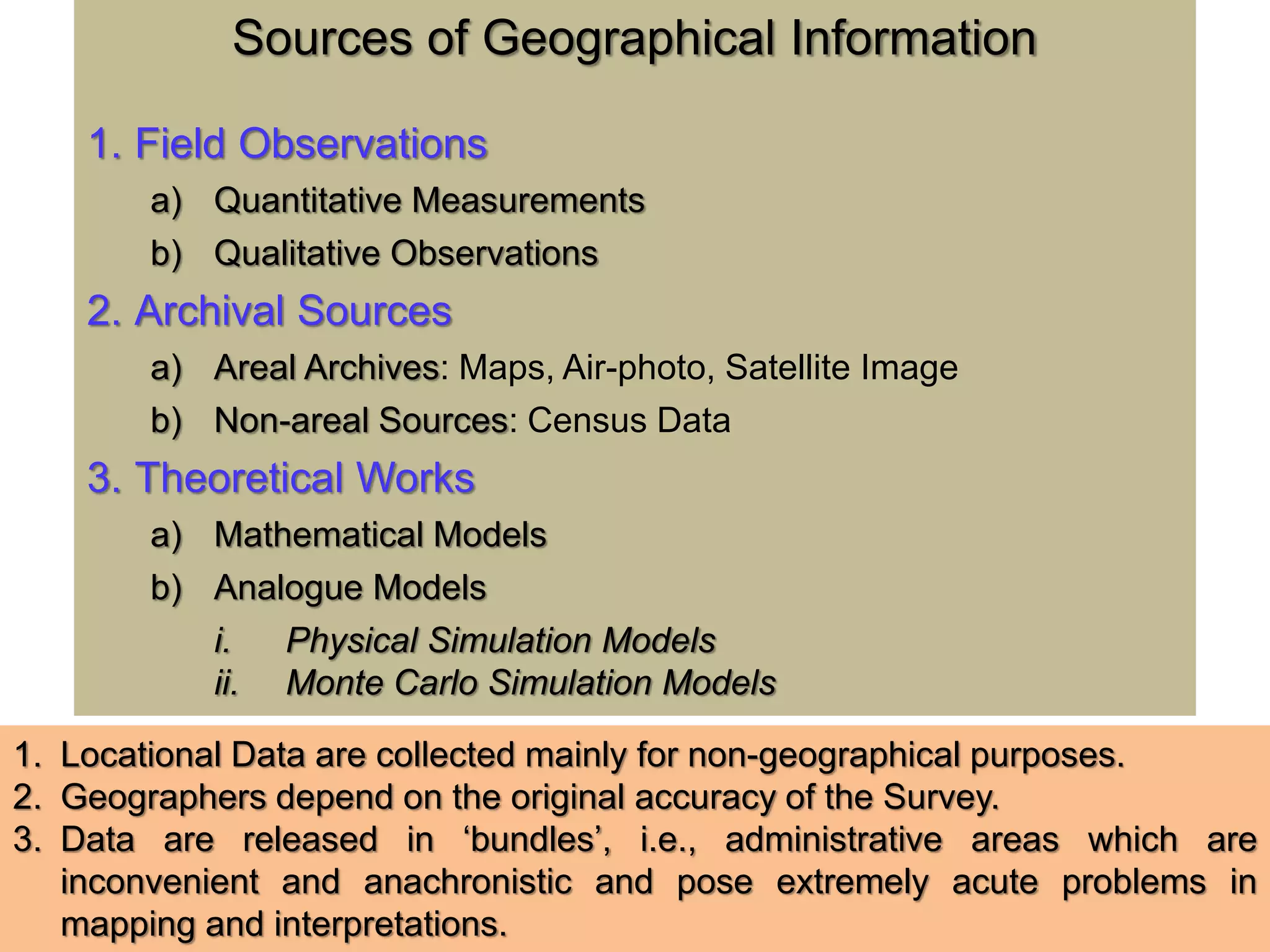 Sources of Geographical Information
1. Field Observations
a) Quantitative Measurements
b) Qualitative Observations
2. Archival Sources
a) Areal Archives: Maps, Air-photo, Satellite Image
b) Non-areal Sources: Census Data
3. Theoretical Works
a) Mathematical Models
b) Analogue Models
i. Physical Simulation Models
ii. Monte Carlo Simulation Models
1. Locational Data are collected mainly for non-geographical purposes.
2. Geographers depend on the original accuracy of the Survey.
3. Data are released in ‘bundles’, i.e., administrative areas which are
inconvenient and anachronistic and pose extremely acute problems in
mapping and interpretations.
 