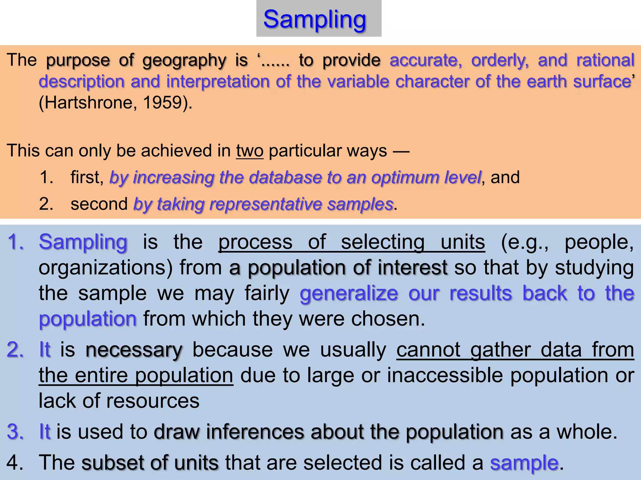 1. Sampling is the process of selecting units (e.g., people,
organizations) from a population of interest so that by studying
the sample we may fairly generalize our results back to the
population from which they were chosen.
2. It is necessary because we usually cannot gather data from
the entire population due to large or inaccessible population or
lack of resources
3. It is used to draw inferences about the population as a whole.
4. The subset of units that are selected is called a sample.
Sampling
The purpose of geography is ‘...... to provide accurate, orderly, and rational
description and interpretation of the variable character of the earth surface’
(Hartshrone, 1959).
This can only be achieved in two particular ways ―
1. first, by increasing the database to an optimum level, and
2. second by taking representative samples.
 