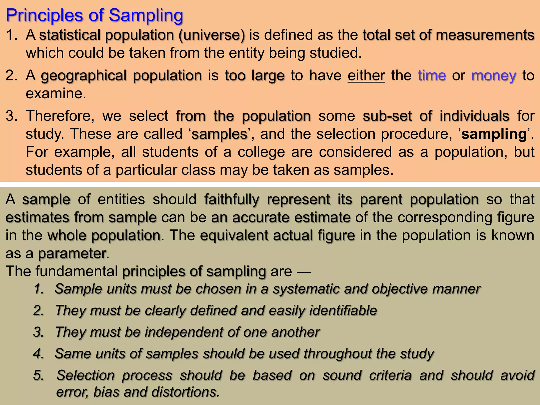Principles of Sampling
1. A statistical population (universe) is defined as the total set of measurements
which could be taken from the entity being studied.
2. A geographical population is too large to have either the time or money to
examine.
3. Therefore, we select from the population some sub-set of individuals for
study. These are called ‘samples’, and the selection procedure, ‘sampling’.
For example, all students of a college are considered as a population, but
students of a particular class may be taken as samples.
A sample of entities should faithfully represent its parent population so that
estimates from sample can be an accurate estimate of the corresponding figure
in the whole population. The equivalent actual figure in the population is known
as a parameter.
The fundamental principles of sampling are ―
1. Sample units must be chosen in a systematic and objective manner
2. They must be clearly defined and easily identifiable
3. They must be independent of one another
4. Same units of samples should be used throughout the study
5. Selection process should be based on sound criteria and should avoid
error, bias and distortions.
 
