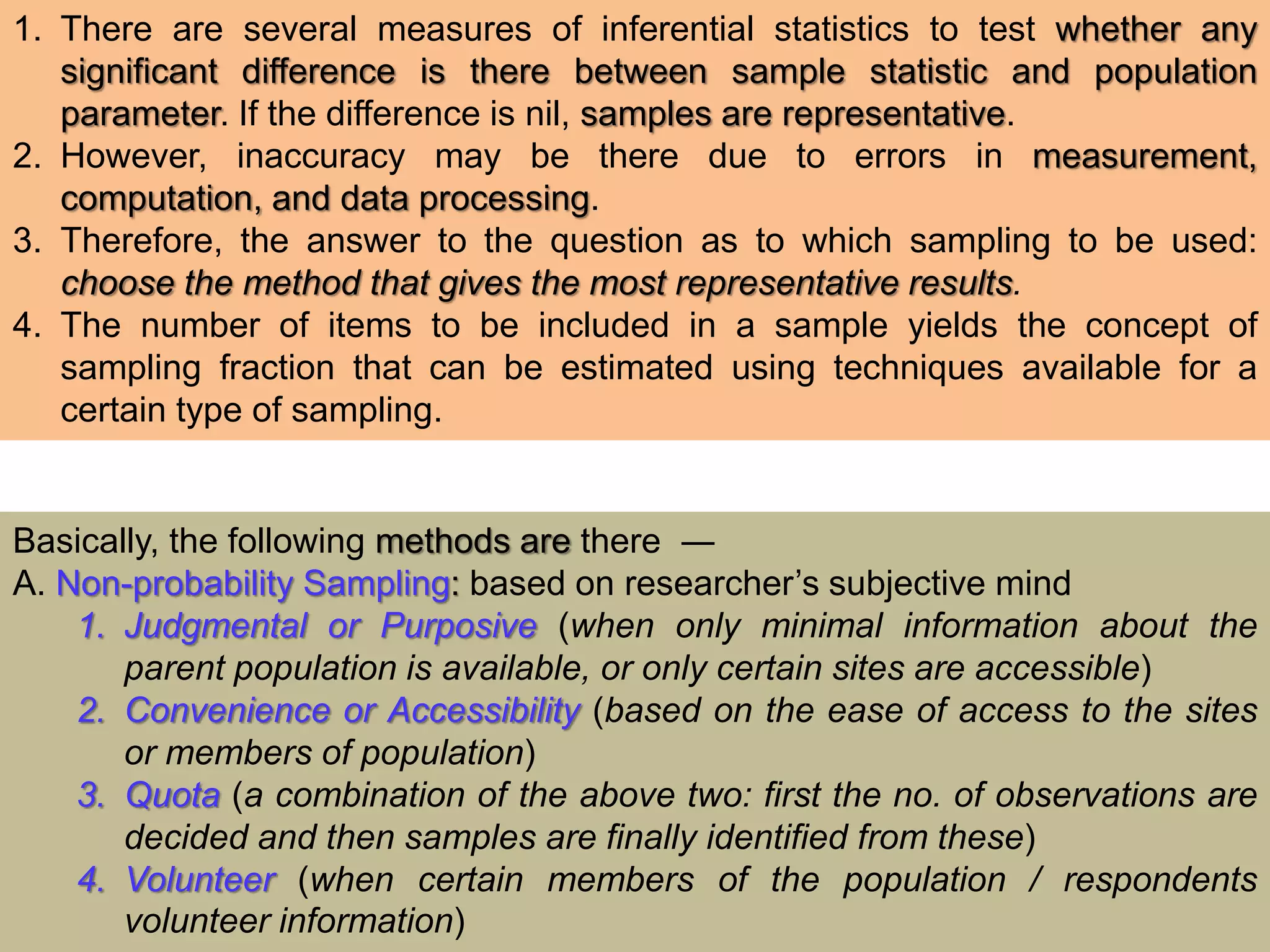 1. There are several measures of inferential statistics to test whether any
significant difference is there between sample statistic and population
parameter. If the difference is nil, samples are representative.
2. However, inaccuracy may be there due to errors in measurement,
computation, and data processing.
3. Therefore, the answer to the question as to which sampling to be used:
choose the method that gives the most representative results.
4. The number of items to be included in a sample yields the concept of
sampling fraction that can be estimated using techniques available for a
certain type of sampling.
Basically, the following methods are there ―
A. Non-probability Sampling: based on researcher’s subjective mind
1. Judgmental or Purposive (when only minimal information about the
parent population is available, or only certain sites are accessible)
2. Convenience or Accessibility (based on the ease of access to the sites
or members of population)
3. Quota (a combination of the above two: first the no. of observations are
decided and then samples are finally identified from these)
4. Volunteer (when certain members of the population / respondents
volunteer information)
 